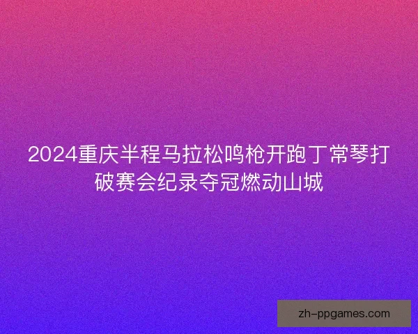 2024重庆半程马拉松鸣枪开跑丁常琴打破赛会纪录夺冠燃动山城